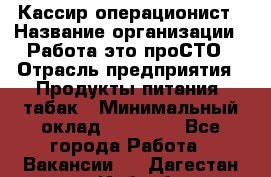 Кассир-операционист › Название организации ­ Работа-это проСТО › Отрасль предприятия ­ Продукты питания, табак › Минимальный оклад ­ 19 500 - Все города Работа » Вакансии   . Дагестан респ.,Избербаш г.